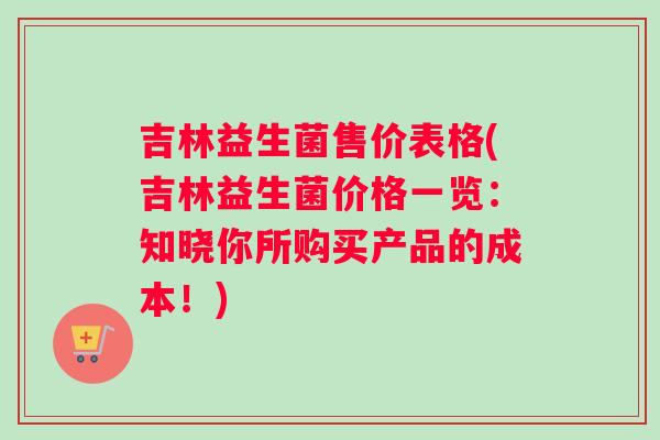 吉林益生菌售价表格(吉林益生菌价格一览：知晓你所购买产品的成本！)