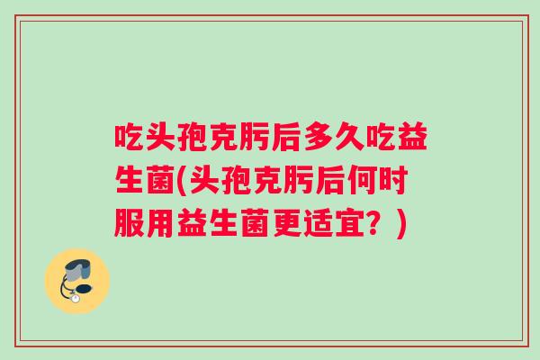 吃头孢克肟后多久吃益生菌(头孢克肟后何时服用益生菌更适宜？)