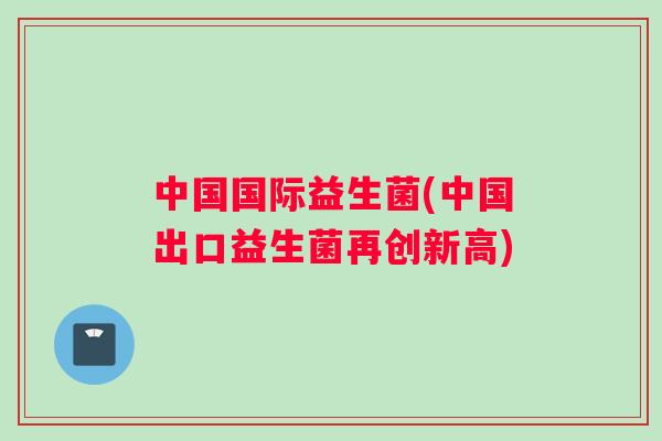 中国国际益生菌(中国出口益生菌再创新高)