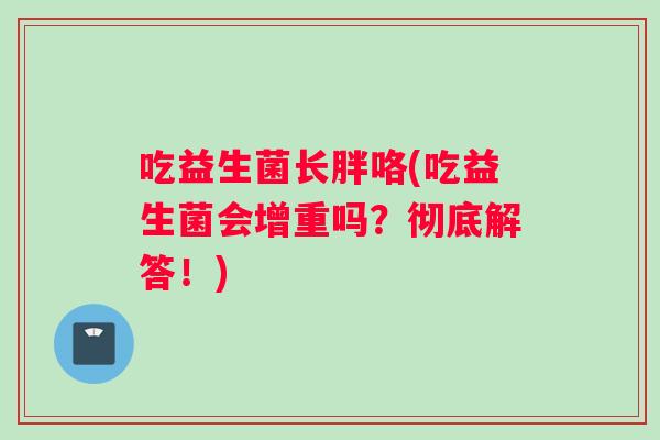 吃益生菌长胖咯(吃益生菌会增重吗？彻底解答！)