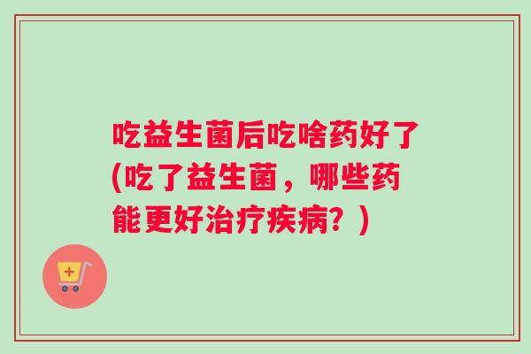 吃益生菌后吃啥药好了(吃了益生菌，哪些药能更好治疗疾病？)