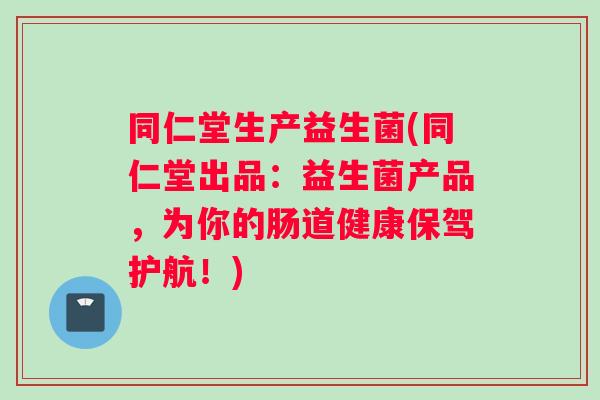 同仁堂生产益生菌(同仁堂出品：益生菌产品，为你的肠道健康保驾护航！)