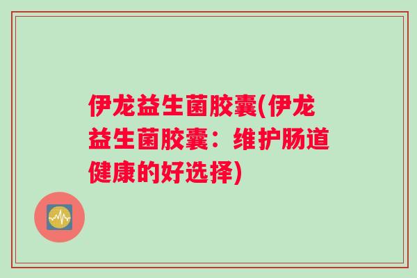 伊龙益生菌胶囊(伊龙益生菌胶囊：维护肠道健康的好选择)