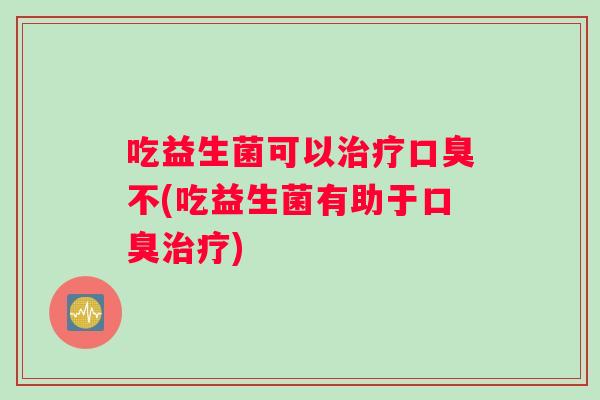 吃益生菌可以治疗口臭不(吃益生菌有助于口臭治疗)