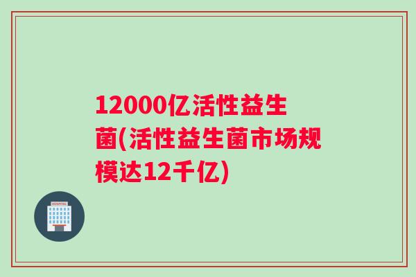 12000亿活性益生菌(活性益生菌市场规模达12千亿)