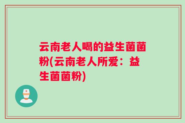 云南老人喝的益生菌菌粉(云南老人所爱：益生菌菌粉)