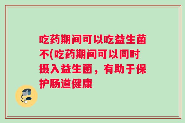 吃药期间可以吃益生菌不(吃药期间可以同时摄入益生菌，有助于保护肠道健康