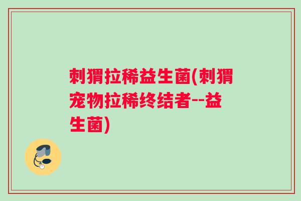 刺猬拉稀益生菌(刺猬宠物拉稀终结者--益生菌)