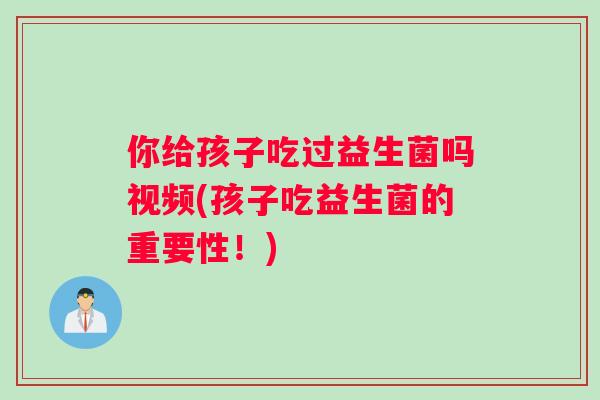 你给孩子吃过益生菌吗视频(孩子吃益生菌的重要性！)