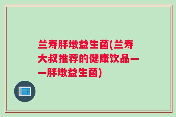 兰寿胖墩益生菌(兰寿大叔推荐的健康饮品——胖墩益生菌)