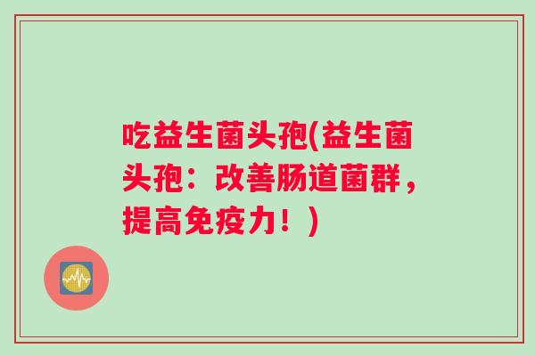 吃益生菌头孢(益生菌头孢：改善肠道菌群，提高免疫力！)
