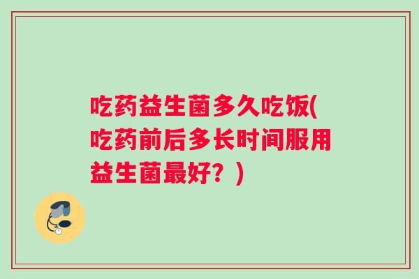吃药益生菌多久吃饭(吃药前后多长时间服用益生菌最好？)