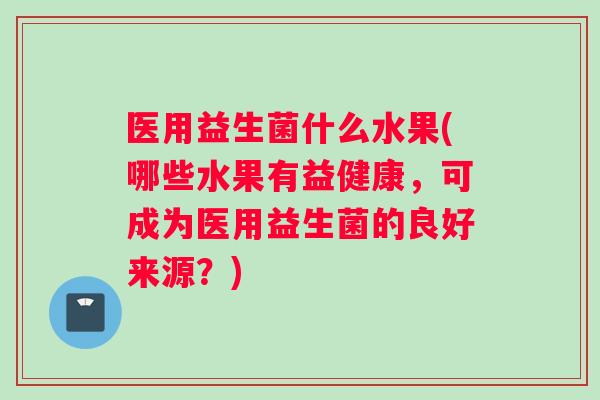 医用益生菌什么水果(哪些水果有益健康，可成为医用益生菌的良好来源？)