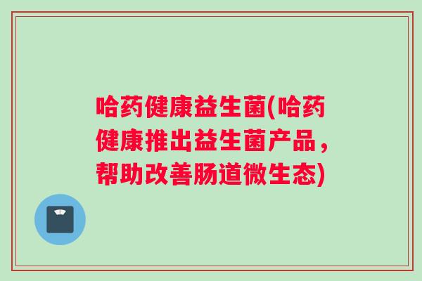 哈药健康益生菌(哈药健康推出益生菌产品，帮助改善肠道微生态)