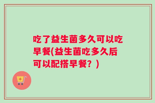 吃了益生菌多久可以吃早餐(益生菌吃多久后可以配搭早餐？)