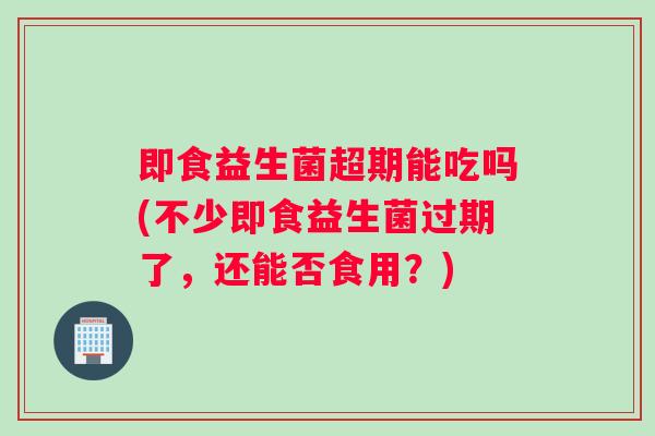 即食益生菌超期能吃吗(不少即食益生菌过期了，还能否食用？)