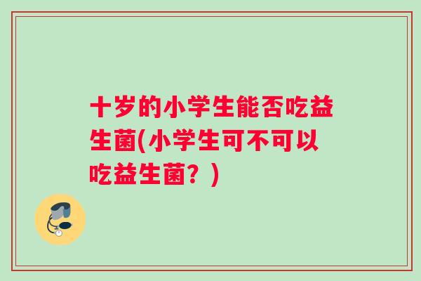 十岁的小学生能否吃益生菌(小学生可不可以吃益生菌？)