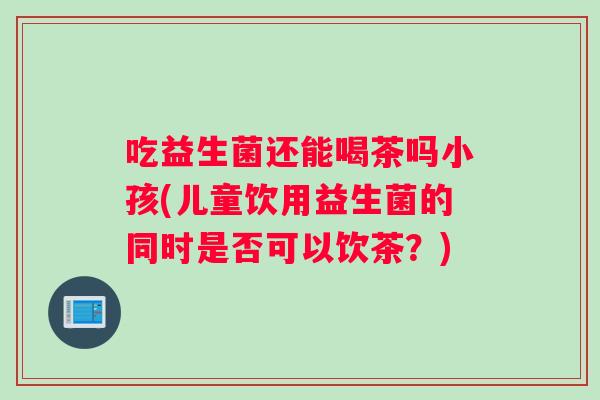 吃益生菌还能喝茶吗小孩(儿童饮用益生菌的同时是否可以饮茶？)