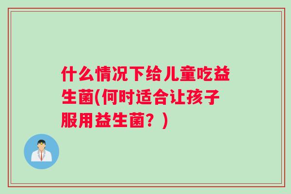 什么情况下给儿童吃益生菌(何时适合让孩子服用益生菌？)