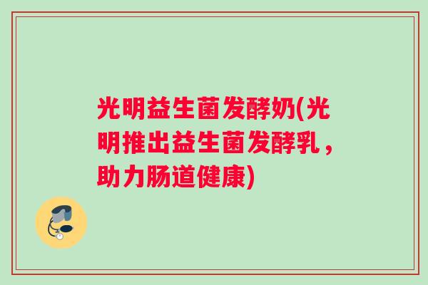 光明益生菌发酵奶(光明推出益生菌发酵乳，助力肠道健康)