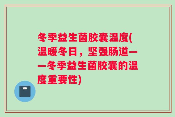 冬季益生菌胶囊温度(温暖冬日，坚强肠道——冬季益生菌胶囊的温度重要性)
