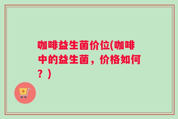 咖啡益生菌价位(咖啡中的益生菌，价格如何？)