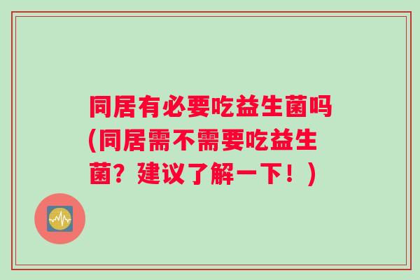 同居有必要吃益生菌吗(同居需不需要吃益生菌？建议了解一下！)