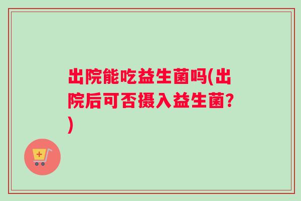 出院能吃益生菌吗(出院后可否摄入益生菌？)
