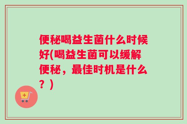 便秘喝益生菌什么时候好(喝益生菌可以缓解便秘，最佳时机是什么？)