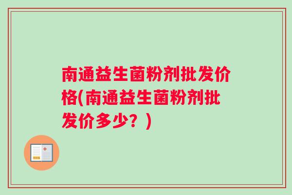 南通益生菌粉剂批发价格(南通益生菌粉剂批发价多少？)