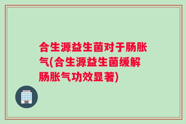 合生源益生菌对于肠胀气(合生源益生菌缓解肠胀气功效显著)