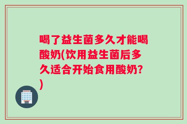 喝了益生菌多久才能喝酸奶(饮用益生菌后多久适合开始食用酸奶？)
