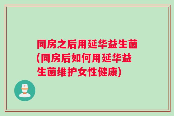 同房之后用延华益生菌(同房后如何用延华益生菌维护女性健康)