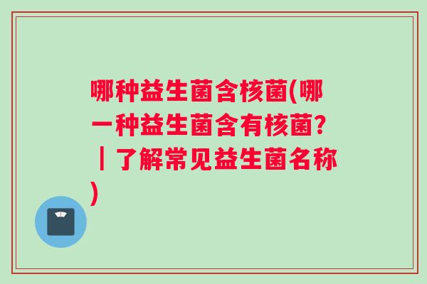 哪种益生菌含核菌(哪一种益生菌含有核菌？｜了解常见益生菌名称)