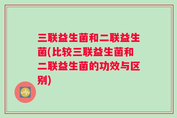 三联益生菌和二联益生菌(比较三联益生菌和二联益生菌的功效与区别)