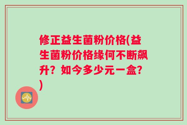 修正益生菌粉价格(益生菌粉价格缘何不断飙升？如今多少元一盒？)