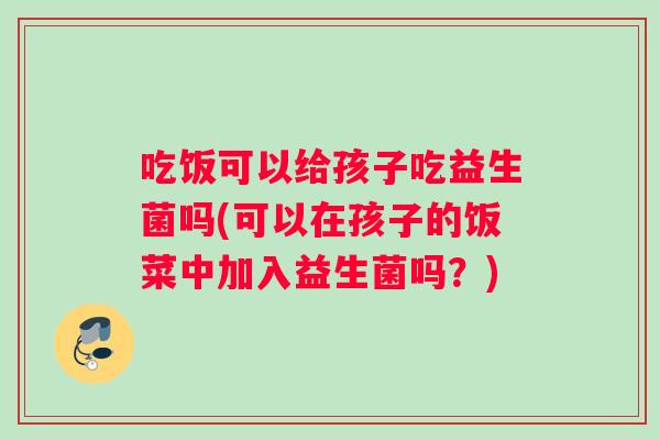 吃饭可以给孩子吃益生菌吗(可以在孩子的饭菜中加入益生菌吗？)