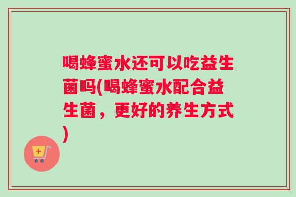 喝蜂蜜水还可以吃益生菌吗(喝蜂蜜水配合益生菌，更好的养生方式)