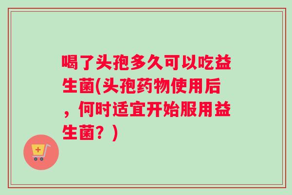 喝了头孢多久可以吃益生菌(头孢药物使用后，何时适宜开始服用益生菌？)