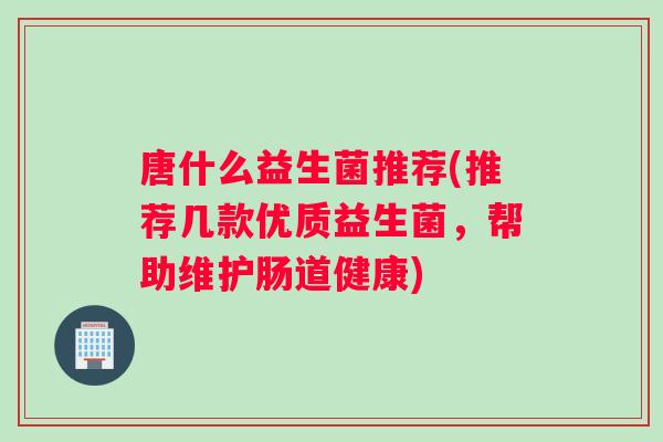 唐什么益生菌推荐(推荐几款优质益生菌，帮助维护肠道健康)