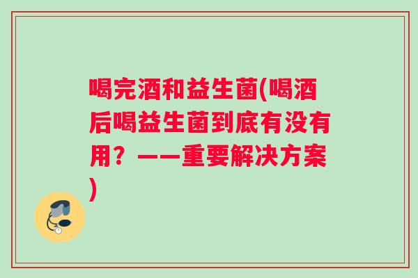 喝完酒和益生菌(喝酒后喝益生菌到底有没有用？——重要解决方案)
