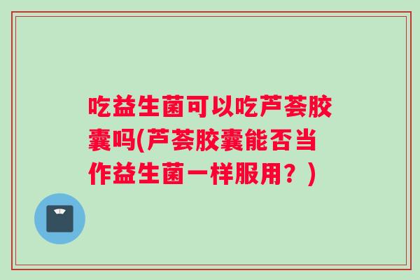 吃益生菌可以吃芦荟胶囊吗(芦荟胶囊能否当作益生菌一样服用？)