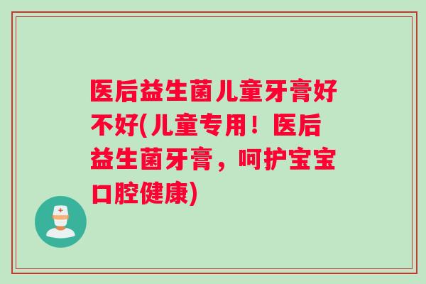 医后益生菌儿童牙膏好不好(儿童专用！医后益生菌牙膏，呵护宝宝口腔健康)
