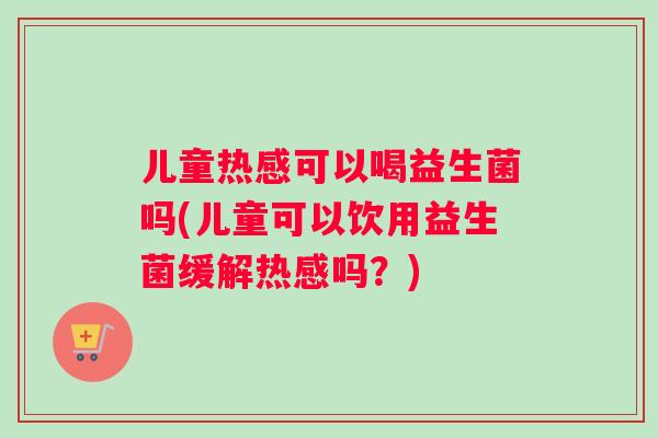 儿童热感可以喝益生菌吗(儿童可以饮用益生菌缓解热感吗？)