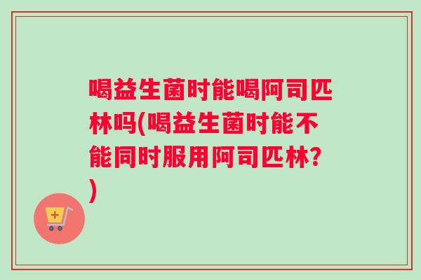 喝益生菌时能喝阿司匹林吗(喝益生菌时能不能同时服用阿司匹林？)