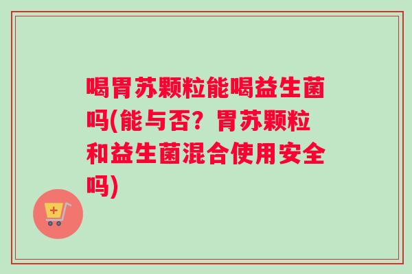 喝胃苏颗粒能喝益生菌吗(能与否？胃苏颗粒和益生菌混合使用安全吗)