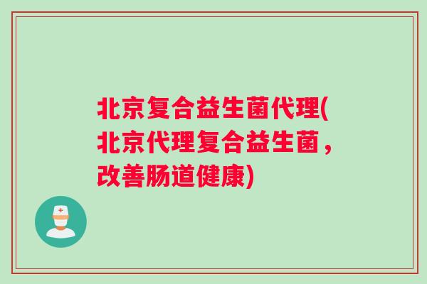 北京复合益生菌代理(北京代理复合益生菌，改善肠道健康)
