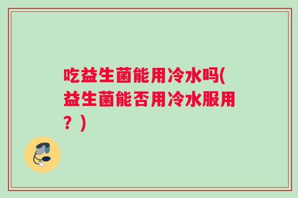 吃益生菌能用冷水吗(益生菌能否用冷水服用？)