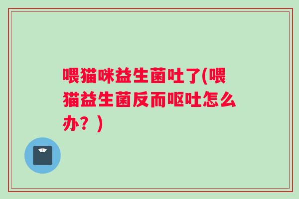 喂猫咪益生菌吐了(喂猫益生菌反而呕吐怎么办？)