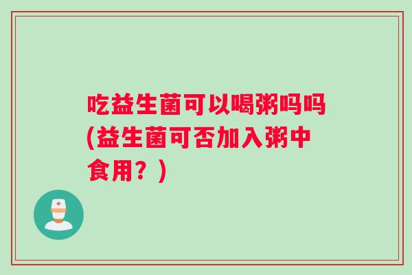 吃益生菌可以喝粥吗吗(益生菌可否加入粥中食用？)